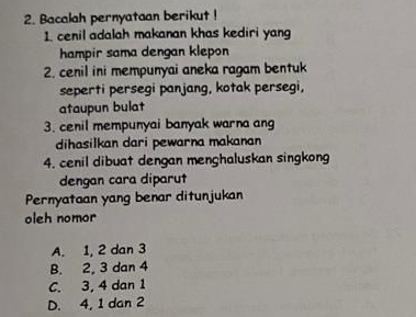 Bacalah pernyataan berikut !
1. cenil adalah makanan khas kediri yan
hampir sama dengan klepon
2. cenil ini mempunyai aneka ragam bentuk
seperti persegi panjang, kotak persegi,
ataupun bulat
3. cenil mempunyai banyak warna ang
dihasilkan dari pewarna makanan
4. cenil dibuat dengan menghaluskan singkong
dengan cara diparut
Pernyataan yang benar ditunjukan
oleh nomor
A. 1, 2 dan 3
B. 2, 3 dan 4
C. 3, 4 dan 1
D. 4, 1 dan 2