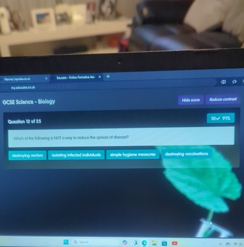 Planner | epralse covult Bidocalke - Ondline Formative Ass
a
my.edu cake.co.uk
GCSE Science - Biology Hide score Reduce contrast
Question 12 of 25 10√ 91%
Which of the following is NOT a way to reduce the spread of disease?
destroying vectors isolating infected individuals simple hygiene measures destroying vaccinations
Search