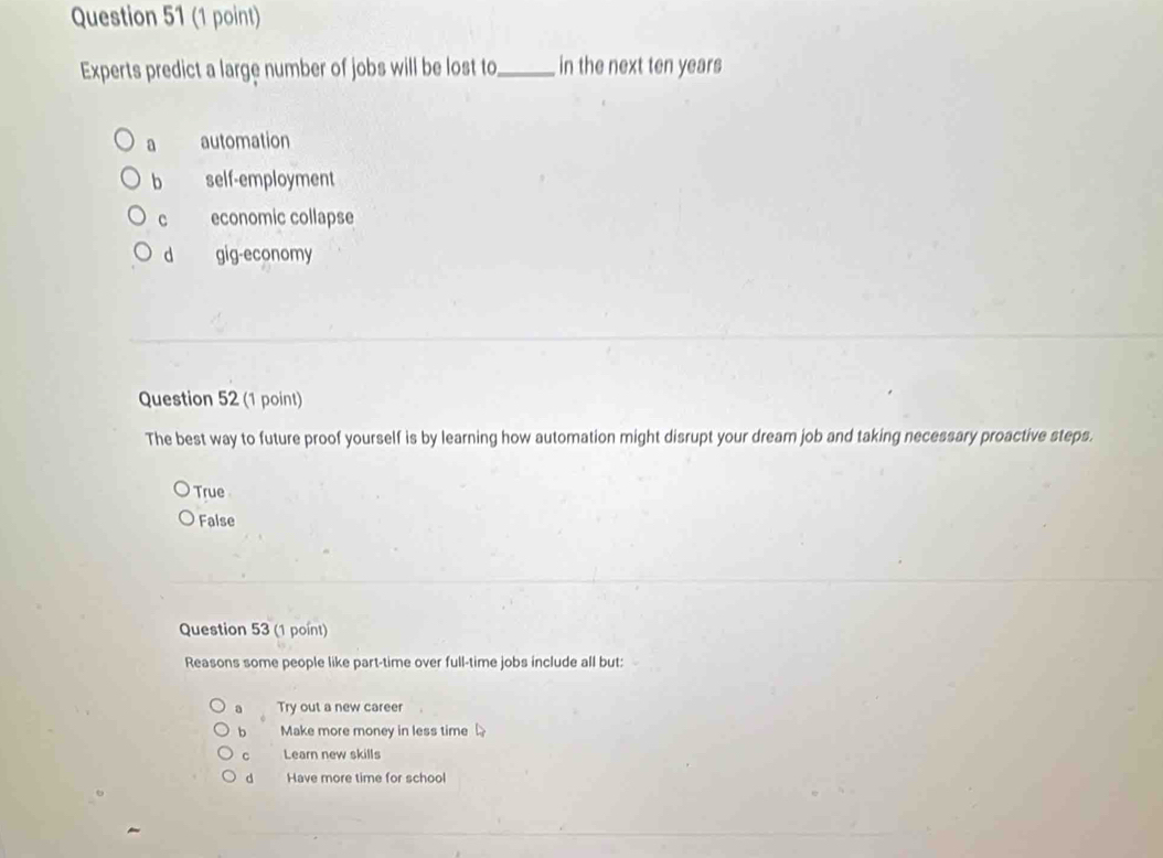 Experts predict a large number of jobs will be lost to_ in the next ten years
a automation
b self-employment
c economic collapse
d gig-economy
Question 52 (1 point)
The best way to future proof yourself is by learning how automation might disrupt your dream job and taking necessary proactive steps.
True
False
Question 53 (1 point)
Reasons some people like part-time over full-time jobs include all but:
Try out a new career
b Make more money in less time
C Learn new skills
d Have more time for school