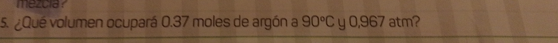 mezcia? 
5. ¿Qué volumen ocupará 0.37 moles de argón a 90°C y 0,967 atm?