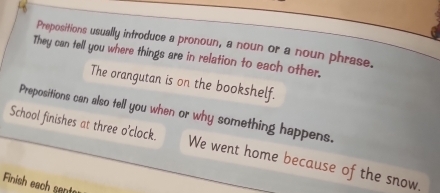 Prepositions usually introduce a pronoun, a noun or a noun phrase. 
They can tell you where things are in relation to each other. 
The orangutan is on the bookshelf. 
Prepositions can also tell you when or why something happens. 
School finishes at three o’clock. We went home because of the snow. 
Finish each sent