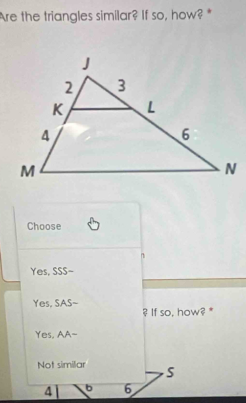 Are the triangles similar? If so, how? *
Choose
Yes, SSS~
Yes, SAS~
? If so, how? *
Yes, AA~
Not similar
S
4 b 6