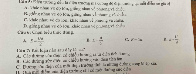 Cầu 5: Điện trường đều là điện trường mà cường độ điện trường tại mỗi điểm có giá trị
A. khác nhau về độ lớn, giống nhau về phương và chiều.
B. giống nhau về độ lớn, giống nhau về phương và chiều.
C. khác nhau về độ lớn, khác nhau về phương và chiều.
D. giống nhau về độ lớn, khác nhau về phương và chiều.
Câu 6: Chọn biểu thức đúng.
A. E= Ud/2 . E= d/U . C. E=Ud. D. E= U/d . 
B.
Câu 7: Kết luận nào sau đây là sai?
A. Các đường sức điện có chiều hướng ra từ điện tích dương
B. Các đường sức điện có chiều hướng vào điện tích âm
C. Đường sức điện của một điện trường tĩnh là những đường cong khép kín.
D. Qua mỗi điểm của điện trường chỉ có một đường sức điện