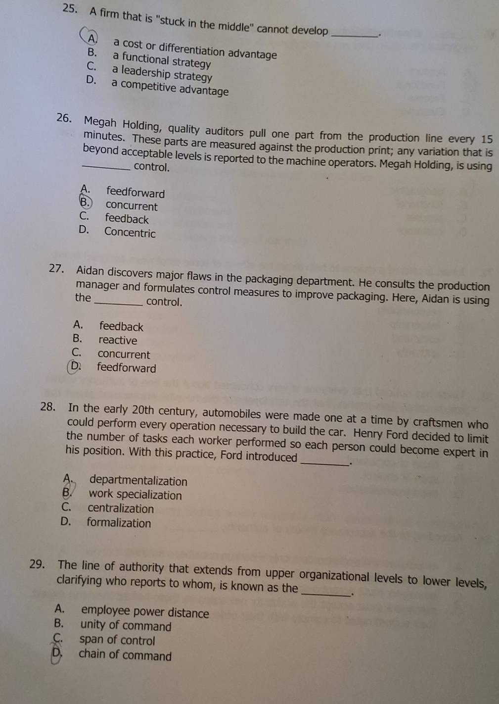 A firm that is "stuck in the middle" cannot develop _.
A. a cost or differentiation advantage
B. a functional strategy
C. a leadership strategy
D. a competitive advantage
26. Megah Holding, quality auditors pull one part from the production line every 15
minutes. These parts are measured against the production print; any variation that is
_beyond acceptable levels is reported to the machine operators. Megah Holding, is using
control.
A. feedforward
B. concurrent
C. feedback
D. Concentric
27. Aidan discovers major flaws in the packaging department. He consults the production
manager and formulates control measures to improve packaging. Here, Aidan is using
the _control.
A. feedback
B. reactive
C. concurrent
D. feedforward
28. In the early 20th century, automobiles were made one at a time by craftsmen who
could perform every operation necessary to build the car. Henry Ford decided to limit
_
the number of tasks each worker performed so each person could become expert in
his position. With this practice, Ford introduced
.
A. departmentalization
B. work specialization
C. centralization
D. formalization
29. The line of authority that extends from upper organizational levels to lower levels,
clarifying who reports to whom, is known as the_ .
A. employee power distance
B. unity of command
C. span of control
D. chain of command