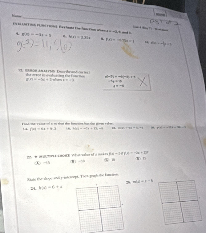 Namei
_
EVALUATING FUNCTIONS Evaluate the function when x=-2, 0 , and 3.
Unin A (ay ì 'Ti cahdiern
4. g(x)=-3x+5 6. h(x)=2.25x 8. f(x)=-675x-1 d(x)=- 3/x +3
12. ERROR AMALYSIS Describe and correct
the error in evaluating the function g(-3)=-5(-3)+3
g(x)=-5x+3when x=-3
-3g=1=18
q=-6
Find the value of x so that the function has the given value.
14. f(x)=6x+9;3 16. h(x)=-7x+12;-9 18. m(x)=9x-5, -2 20. p(x)=-12x-3(x-3)
22. ★ MULTIPLE CHOICE What value of x makes f(x)=5 f(x)=-2x+25
④ -15 (B) -10 Ⓒ 10 ⑤ 15
State the slope and y-intercept. Then graph the function.
26,
24. h(x)=6+x m(x)=x-6