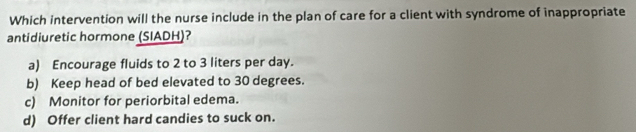 Which intervention will the nurse include in the plan of care for a client with syndrome of inappropriate
antidiuretic hormone (SIADH)?
a) Encourage fluids to 2 to 3 liters per day.
b) Keep head of bed elevated to 30 degrees.
c) Monitor for periorbital edema.
d) Offer client hard candies to suck on.