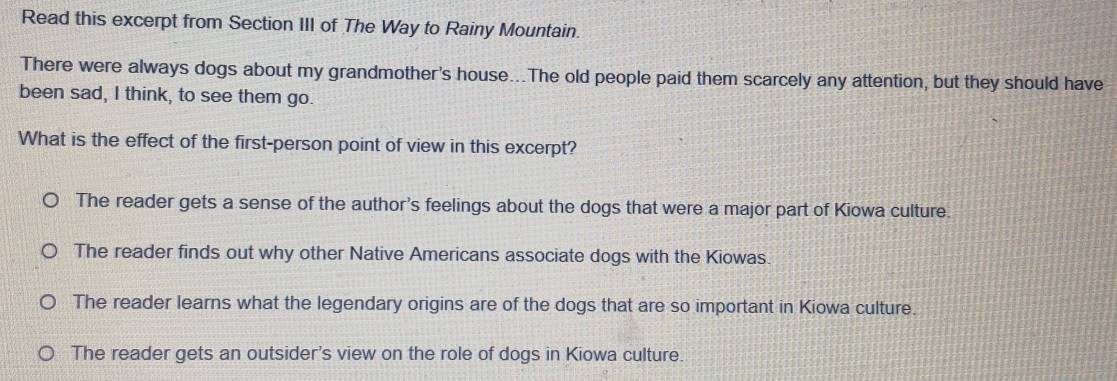 Read this excerpt from Section III of The Way to Rainy Mountain.
There were always dogs about my grandmother's house...The old people paid them scarcely any attention, but they should have
been sad, I think, to see them go.
What is the effect of the first-person point of view in this excerpt?
The reader gets a sense of the author's feelings about the dogs that were a major part of Kiowa culture.
The reader finds out why other Native Americans associate dogs with the Kiowas.
The reader learns what the legendary origins are of the dogs that are so important in Kiowa culture.
The reader gets an outsider's view on the role of dogs in Kiowa culture.