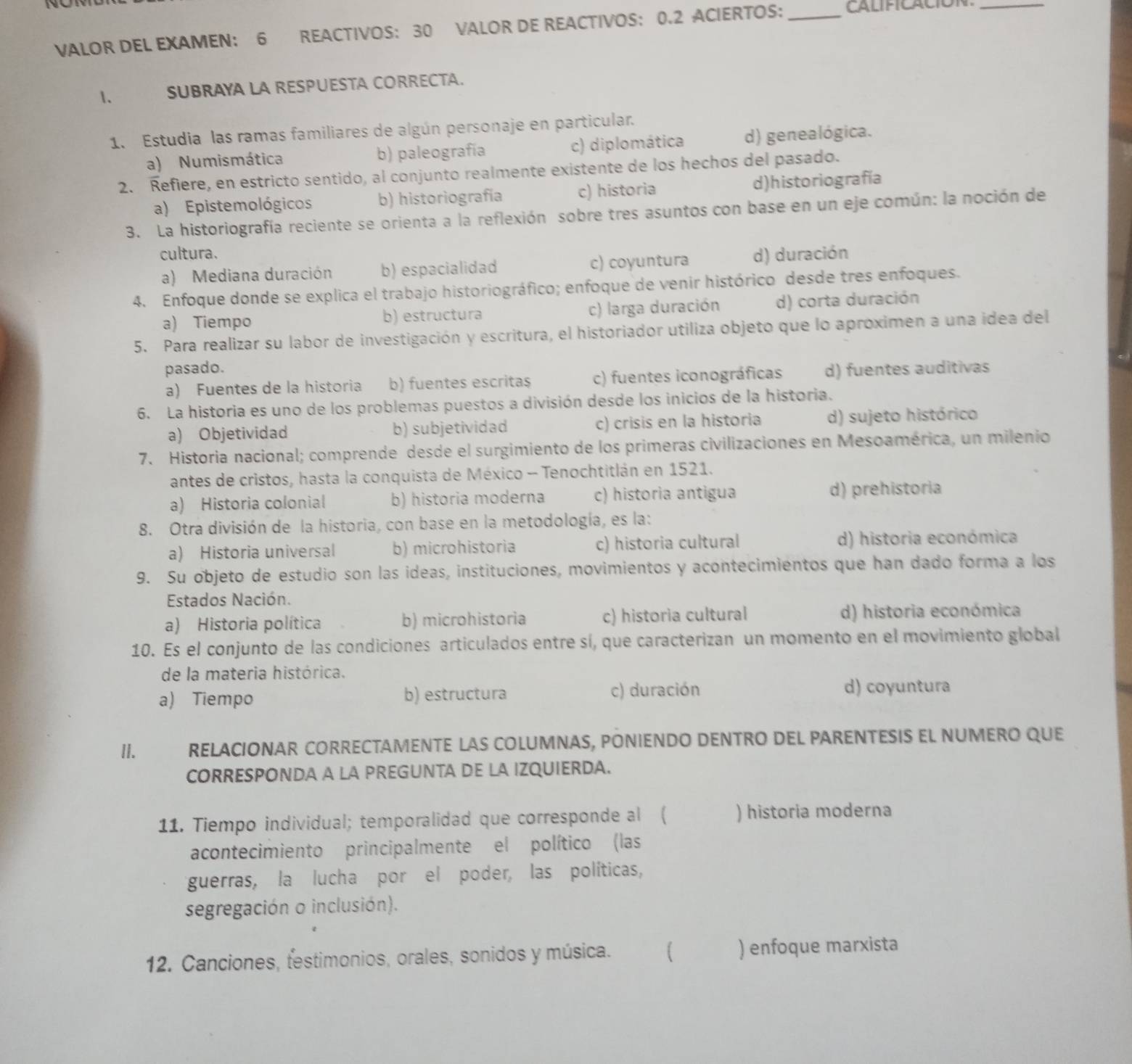 VALOR DEL EXAMEN: 6 REACTIVOS: 30 VALOR DE REACTIVOS: 0.2 ACIERTOS: _CALIFICACIóN_
1、 SUBRAYA LA RESPUESTA CORRECTA.
1. Estudia las ramas familiares de algún personaje en particular.
a) Numismática b) paleografía c) diplomática d) genealógica.
2. Refiere, en estricto sentido, al conjunto realmente existente de los hechos del pasado.
a) Epistemológicos b) historiografía c) historia d)historiografía
3. La historiografía reciente se orienta a la reflexión sobre tres asuntos con base en un eje común: la noción de
cultura. d) duración
a) Mediana duración b) espacialidad c) coyuntura
4. Enfoque donde se explica el trabajo historiográfico; enfoque de venir histórico desde tres enfoques.
a) Tiempo b) estructura c) larga duración d) corta duración
5. Para realizar su labor de investigación y escritura, el historiador utiliza objeto que lo aproximen a una idea del
pasado. d) fuentes auditivas
a) Fuentes de la historia b) fuentes escrita$ c) fuentes iconográficas
6. La historia es uno de los problemas puestos a división desde los inicios de la historia.
a) Objetividad b) subjetividad c) crisis en la historia d) sujeto histórico
7. Historia nacional; comprende desde el surgimiento de los primeras civilizaciones en Mesoamérica, un milenio
antes de cristos, hasta la conquista de México - Tenochtitlán en 1521.
a) Historia colonial b) historia moderna c) historia antigua d) prehistoria
8. Otra división de la historia, con base en la metodología, es la:
a) Historia universal b) microhistoria c) historia cultural d) historia económica
9. Su objeto de estudio son las ideas, instituciones, movimientos y acontecimientos que han dado forma a los
Estados Nación.
a) Historia política b) microhistoria c) historia cultural d) historia económica
10. Es el conjunto de las condiciones articulados entre sí, que caracterizan un momento en el movimiento global
de la materia histórica.
a) Tiempo b) estructura c) duración d) coyuntura
II. RELACIONAR CORRECTAMENTE LAS COLUMNAS, PONIENDO DENTRO DEL PARENTESIS EL NUMERO QUE
CORRESPONDA A LA PREGUNTA DE LA IZQUIERDA.
11. Tiempo individual; temporalidad que corresponde al ( ) historia moderna
acontecimiento principalmente el político (las
guerras, la lucha por el poder, las políticas,
segregación o inclusión).
12. Canciones, festimonios, orales, sonidos y música.  ) enfoque marxista