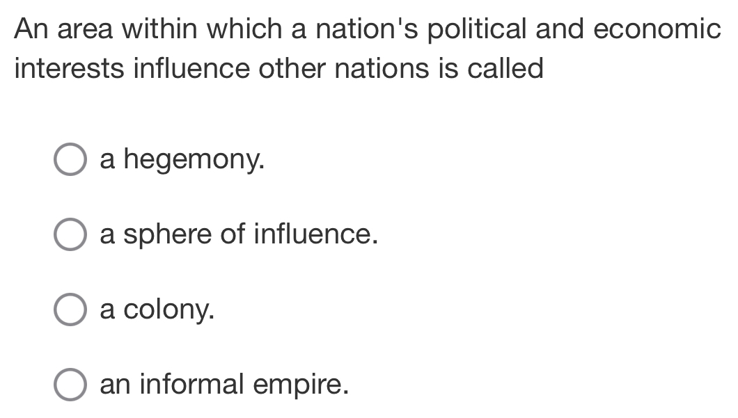 An area within which a nation's political and economic
interests influence other nations is called
a hegemony.
a sphere of influence.
a colony.
an informal empire.