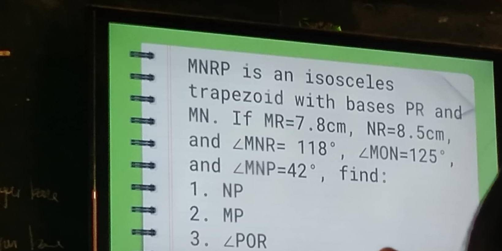 MNRP is an isosceles 
trapezoid with bases PR and
MN. If MR=7.8cm, NR=8.5cm, 
and ∠ MNR=118°, ∠ MON=125°, 
and ∠ MNP=42° ,find: 
1. NP
2. MP
3 . ∠ POR