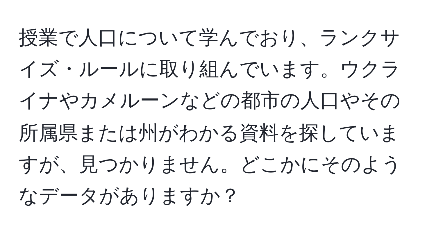 授業で人口について学んでおり、ランクサイズ・ルールに取り組んでいます。ウクライナやカメルーンなどの都市の人口やその所属県または州がわかる資料を探していますが、見つかりません。どこかにそのようなデータがありますか？