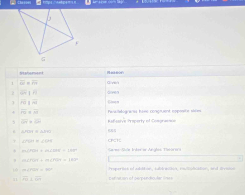 A] Classes https://webpams.o _ Amazon com Sign 
Statement Reason 
1 overline GI≌ overline PH Given 
2 overline GH||overline FI Given 
3 overline PG||overline HI Given 
4 overline FG=overline HI Parallelograms have congruent opposite sides 
5 overline GH≌ overline GH Reflexive Property of Congruence 
6 △ FGH≌ △ IHG SSS 
7 ∠ FGH≌ ∠ GHI CPCTC 
B m∠ FGH+m∠ GHI=180° Same-Side Interior Angles Theorem 
9 m∠ FGH+m∠ FGH=180°
10 m∠ FGH=90° Properties of addition, subtraction, multiplication, and division 
11 overline PO⊥ overline GH
Definition of perpendicular lines