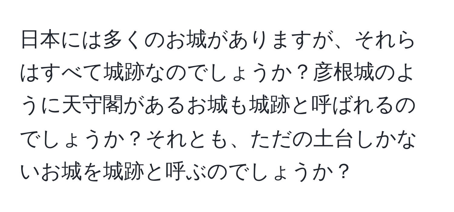 日本には多くのお城がありますが、それらはすべて城跡なのでしょうか？彦根城のように天守閣があるお城も城跡と呼ばれるのでしょうか？それとも、ただの土台しかないお城を城跡と呼ぶのでしょうか？