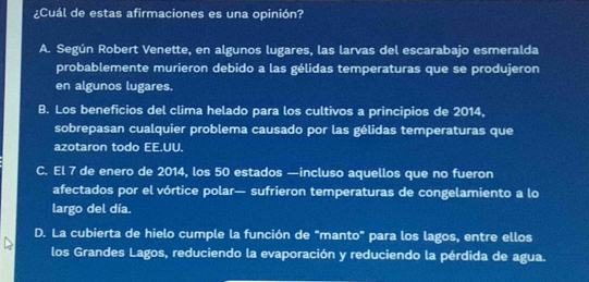 ¿Cuál de estas afirmaciones es una opinión?
A. Según Robert Venette, en algunos lugares, las larvas del escarabajo esmeralda
probablemente murieron debido a las gélidas temperaturas que se produjeron
en algunos lugares.
B. Los beneficios del clima helado para los cultivos a principios de 2014,
sobrepasan cualquier problema causado por las gélidas temperaturas que
azotaron todo EE.UU.
C. El 7 de enero de 2014, los 50 estados —incluso aquellos que no fueron
afectados por el vórtice polar— sufrieron temperaturas de congelamiento a lo
largo del día.
D. La cubierta de hielo cumple la función de "manto" para los lagos, entre ellos
los Grandes Lagos, reduciendo la evaporación y reduciendo la pérdida de agua.