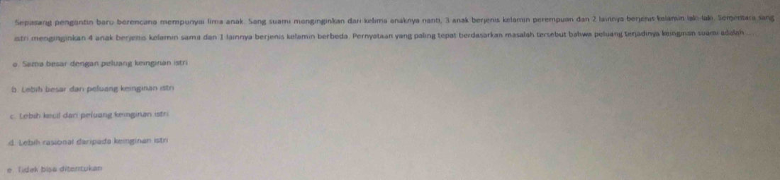 Sepasang pengantin baro berencana mempunyai lima anak. Sang suami menginginkan darı kelima anaknya nanti, 3 anak berjenis kelamin perempuan dan 2 lainnya berjeris kelamin laki-laki. Sementara sang
istri menginginkan 4 anak berjenis kelamin sama dan 1 lainnya berjenis kelamin berbeda. Pernyataan yang paling tepat berdasarkan masalah tersebut bahwa peluang terjadinya koinginan suami adalah
o. Sama besar dengan peluang keinginan istri
b. Lobib besar dan peluang keinginan istri
c. Lebib kecil dani peluang keinginan istr
d. Lebi rasional daripada keinginan istr
e. Tidak bisa diterrtukan