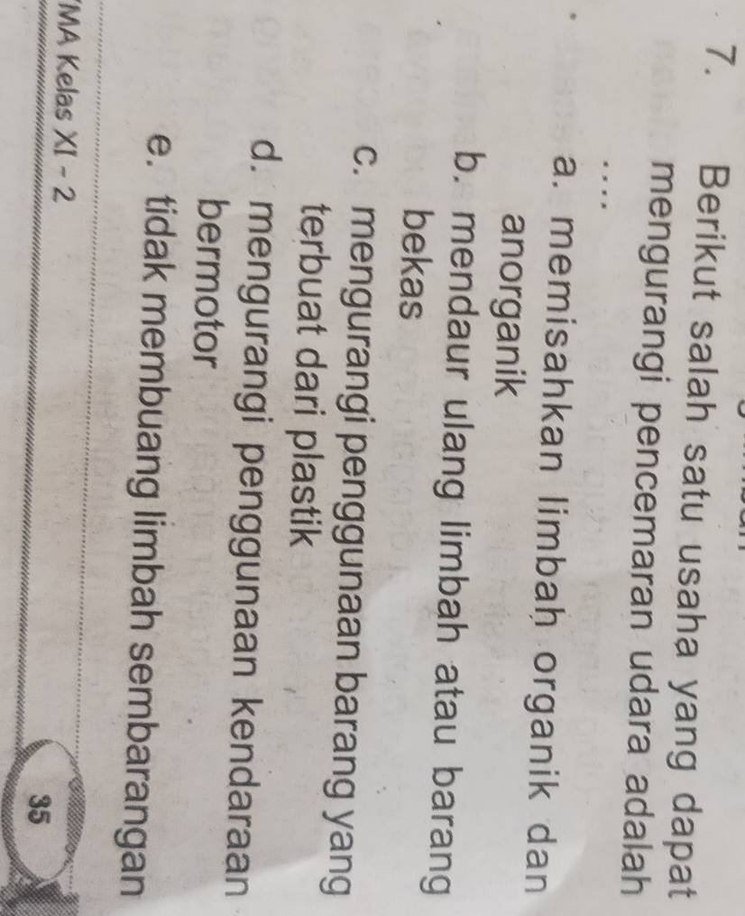 Berikut salah satu usaha yang dapat
mengurangi pencemaran udara adalah
. , , ,
a. memisahkan limbah organik dan
anorganik
b. mendaur ulang limbah atau barang
bekas
c. mengurangi penggunaan barang yang
terbuat dari plastik
d. mengurangi penggunaan kendaraan
bermotor
e. tidak membuang limbah sembarangan
'MA Kelas XI-2
35