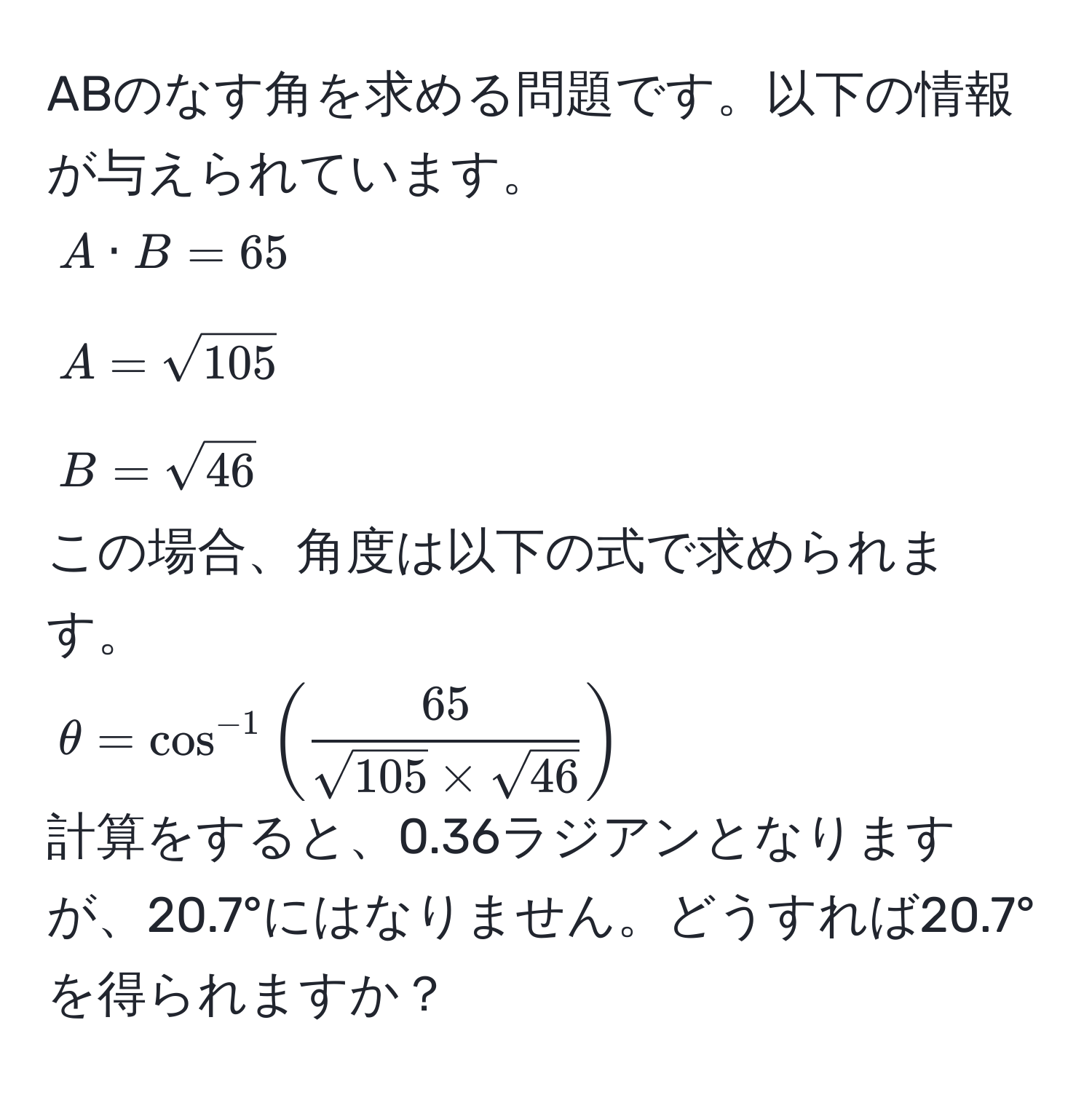 ABのなす角を求める問題です。以下の情報が与えられています。  
$A · B = 65$  
$A = sqrt(105)$  
$B = sqrt(46)$  
この場合、角度は以下の式で求められます。  
$θ = cos^(-1) (  65/sqrt(105) * sqrt(46)  )$  
計算をすると、0.36ラジアンとなりますが、20.7°にはなりません。どうすれば20.7°を得られますか？