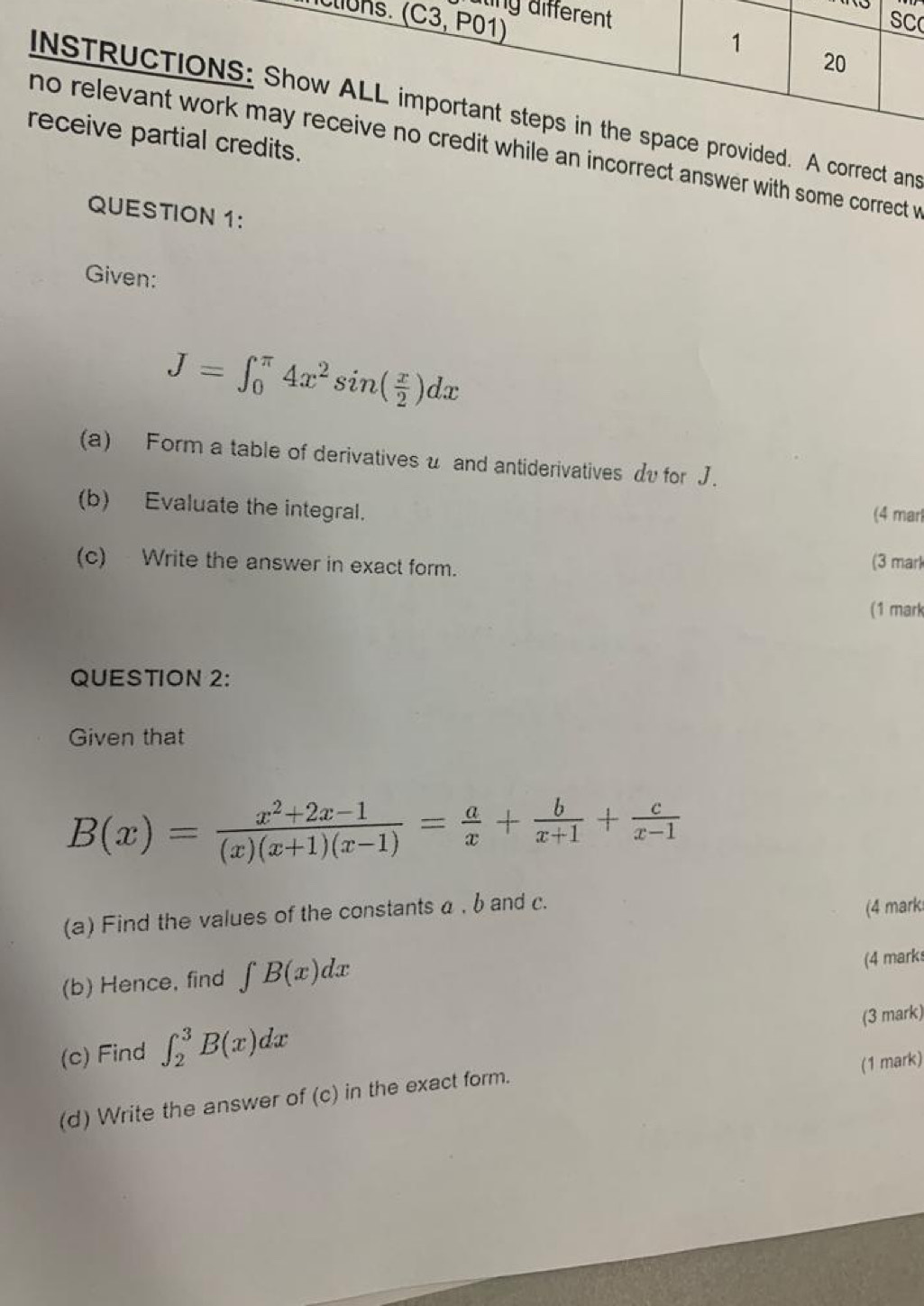 ting different 
ciuns. (C3, P01) 
SC 
1 
20 
INSTRUCTIONS: Show ALL important steps in the space provided. A correct ans 
receive partial credits. 
no relevant work may receive no credit while an incorrect answer with some correct w 
QUESTION 1: 
Given:
J=∈t _0^((π)4x^2)sin ( x/2 )dx
(a) Form a table of derivatives u and antiderivatives dv for J. 
(b) Evaluate the integral. (4 mar 
(c) Write the answer in exact form. 
(3 mark 
(1 mark 
QUESTION 2: 
Given that
B(x)= (x^2+2x-1)/(x)(x+1)(x-1) = a/x + b/x+1 + c/x-1 
(a) Find the values of the constants α , b and c. 
(4 mark 
(b) Hence, find ∈t B(x)dx
(4 marks 
(3 mark) 
(c) Find ∈t _2^3B(x)dx
(1 mark) 
(d) Write the answer of (c) in the exact form.