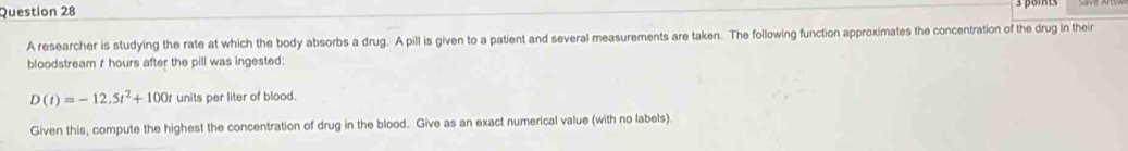 A researcher is studying the rate at which the body absorbs a drug. A pill is given to a patient and several measurements are taken. The following function approximates the concentration of the drug in their 
bloodstream / hours after the pill was ingested:
D(t)=-12.5t^2+100t units per liter of blood. 
Given this, compute the highest the concentration of drug in the blood. Give as an exact numerical value (with no labels).