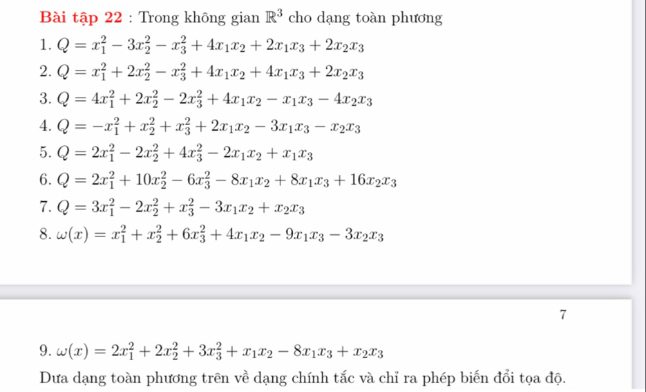 Bài tập 22 : Trong không gian R^3 cho dạng toàn phương
1. Q=x_1^(2-3x_2^2-x_3^2+4x_1)x_2+2x_1x_3+2x_2x_3
2. Q=x_1^(2+2x_2^2-x_3^2+4x_1)x_2+4x_1x_3+2x_2x_3
3. Q=4x_1^(2+2x_2^2-2x_3^2+4x_1)x_2-x_1x_3-4x_2x_3
4. Q=-x_1^(2+x_2^2+x_3^2+2x_1)x_2-3x_1x_3-x_2x_3
5. Q=2x_1^(2-2x_2^2+4x_3^2-2x_1)x_2+x_1x_3
6. Q=2x_1^(2+10x_2^2-6x_3^2-8x_1)x_2+8x_1x_3+16x_2x_3
7. Q=3x_1^(2-2x_2^2+x_3^2-3x_1)x_2+x_2x_3
8. omega (x)=x_1^(2+x_2^2+6x_3^2+4x_1)x_2-9x_1x_3-3x_2x_3
7
9. omega (x)=2x_1^(2+2x_2^2+3x_3^2+x_1)x_2-8x_1x_3+x_2x_3
Dưa dạng toàn phương trên về dạng chính tắc và chỉ ra phép biến đổi tọa độ.