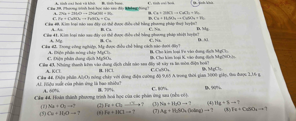 A. tỉnh oxi hoá và khử, B. tính base. C. tính oxi hoá. D. tính khử.
Câu 39. Phương trình hoá học nào sau đây không đúng?
A. 2Na+2H_2Oto 2NaOH+H_2. B. Ca+2HClto CaCl_2+H_2.
C. Fe+CuSO_4to FeSO_4+Cu. D. Cu+H_2SO_4to CuSO_4+H_2.
Câu 40. Kim loại nào sau đây có thể được điều chế bằng phương pháp thuỷ luyện?
A. Au. B. Ca. C. Na. D. Mg.
Câu 41. Kim loại nào sau đây có thể được điều chế bằng phương pháp nhiệt luyện?
A. Mg. B. Cu. C. Na. D. Al.
Câu 42. Trong công nghiệp, Mg được điều chế bằng cách nào dưới đây?
A. Điện phân nóng chảy MgCl₂. B. Cho kim loại Fe vào dung dịch MgCl_2.
C. Điện phân dung dịch MgSO4. D. Cho kim loại K vào dung dịch Mg(NO_3)_2.
Câu 43. Nhúng thanh kẽm vào dung dịch chất nào sau đây sẽ xảy ra ăn mòn điện hoá?
A. K Cl. B. HCl. C.CuSO₄. D. MgCl_2.
Câu 44. Điện phân Al_2O_3 nóng chảy với dòng điện cường độ 9,65 A trong thời gian 3000 giây, thu được 2,16 g
Al. Hiệu suất của phản ứng là bao nhiêu?
A. 60%. B. 70%. C. 80%. D. 90%.
Câu 44. Hoàn thành phương trình hoá học của các phản ứng sau (nếu có).
(1) Na+O_2to 2 (2) Fe+Cl_2xrightarrow 1°C ？ (3) Na+H_2Oto ? (4) Hg+Sto ?
(5) Cu+H_2Oto ? (6) Fe+HClto ? (7) Ag+H_2SO_4 (loang)to ? (8) Fe+CuSO_4to ?