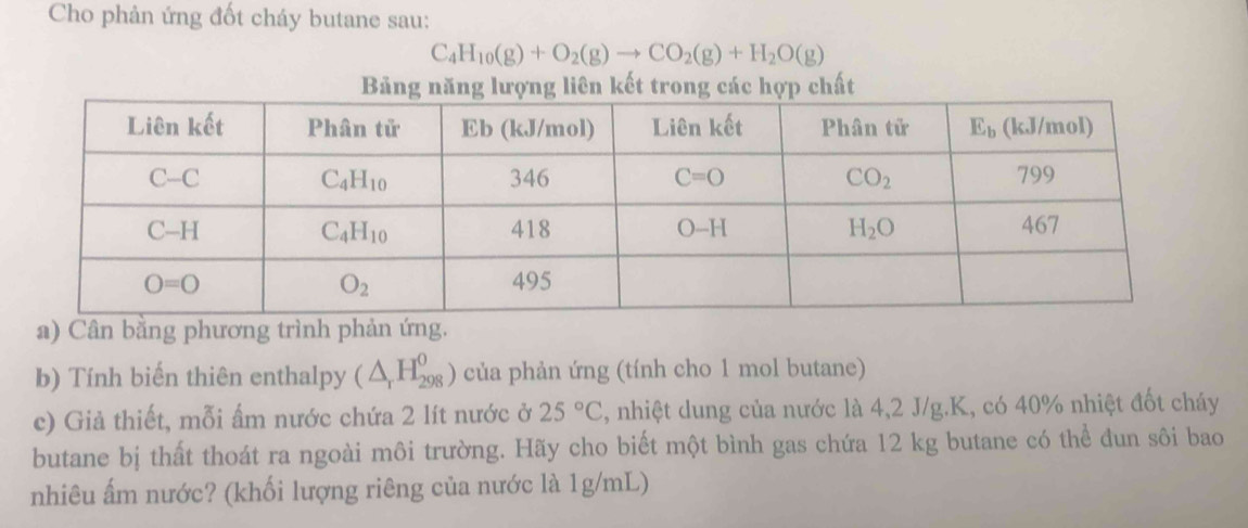 Cho phản ứng đốt cháy butane sau:
C_4H_10(g)+O_2(g)to CO_2(g)+H_2O(g)
Bảng năng lượng liên kết trong các hợp chất
a) Cân bằng phương trình phản ứng.
b) Tính biến thiên enthalpy (△ _rH_(298)^0) của phản ứng (tính cho 1 mol butane)
c) Giả thiết, mỗi ấm nước chứa 2 lít nước ở 25°C 5, nhiệt dung của nước là 4,2 J/g.K, có 40% nhiệt đốt cháy
butane bị thất thoát ra ngoài môi trường. Hãy cho biết một bình gas chứa 12 kg butane có thể đun sôi bao
nhiêu ẩm nước? (khối lượng riêng của nước là 1g/mL)