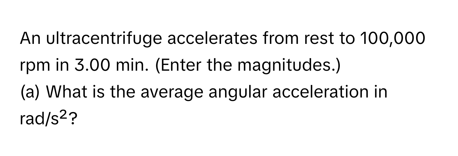 An ultracentrifuge accelerates from rest to 100,000 rpm in 3.00 min. (Enter the magnitudes.) 
(a) What is the average angular acceleration in rad/s²?