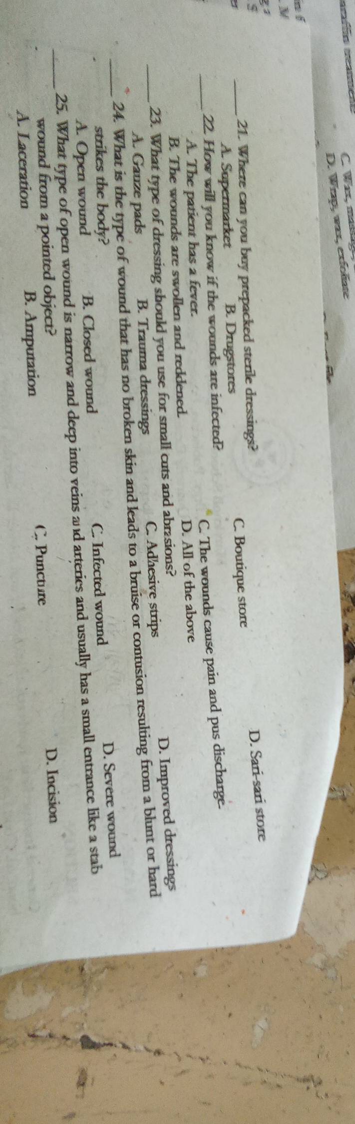 C. Waz, mass 
graff meameãe
D. Wrap, wax, exfoliate
n f
N
D. Sari-sari store
21. Where can you buy prepacked sterile dressings?
a
_A. Supermarket B. Drugstores C. Boutique store
C. The wounds cause pain and pus discharge.
_22. How will you know if the wounds are infected?
A. The patient has a fever.
B. The wounds are swollen and reddened. D. All of the above
23. What type of dressing should you use for small cuts and abrasions?
A. Gauze pads B. Trauma dressings C. Adhesive strips D. Improved dressings
_24. What is the type of wound that has no broken skin and leads to a bruise or contusion resulting from a blunt or hard
strikes the body?
_A. Open wound B. Closed wound C. Infected wound D. Severe wound
_25. What type of open wound is narrow and deep into veins and arteries and usually has a small entrance like a stab
wound from a pointed object?
D. Incision
A. Laceration B. Amputation C. Puncture