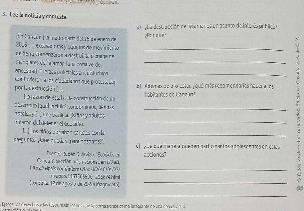 ssemento y opinión. 
3. Lee la noticia y contesta. 
a) ¿La destrucción de Tajamar es un asunto de interés público? 
[En Cancún,] la madrugada del 16 de enero de ¿Por qué? 
2016 [...] excavadoras y equipos de movimiento_ 
de tierra comenzaron a destruir la ciénaga de 
manglares de Tajamar, [una zona verde_ 
ancestral). Fuerzas policiales antidisturbios_ 
contuvieron a los ciudadanos que protestaban 
por la destrucción [...]. b) Además de protestar, ¿qué más recomendarías hacer a los 
[La razón de ésta] es la construcción de un habitantes de Cancún? 
desarrollo [que) incluirá condominios, tiendas,_ 
_ 
hoteles y [...] una basílica. [Niños y adultos 
trataron de] detener el ecocidio. 
[...] Los niños portaban carteles con la_ 
pregunta: "¿Qué quedará para nosotros?". 
c) ¿De qué manera pueden participar los adolescentes en estas 
Fuente: Rubén D. Arvizu, "Ecocidio en acciones? 
Cancún'', sección Internacional, en El País, 
https://elpais.com/internacional/2016/01/23/_ 
mexico/1453505590_296674.html 
(consulta: 12 de agosto de 2020) (fragmento)._ 
_ 
. Ejerce los derechos y las responsabilidades que le corresponde como integrante de una colectividad. 
Formación ciudadana