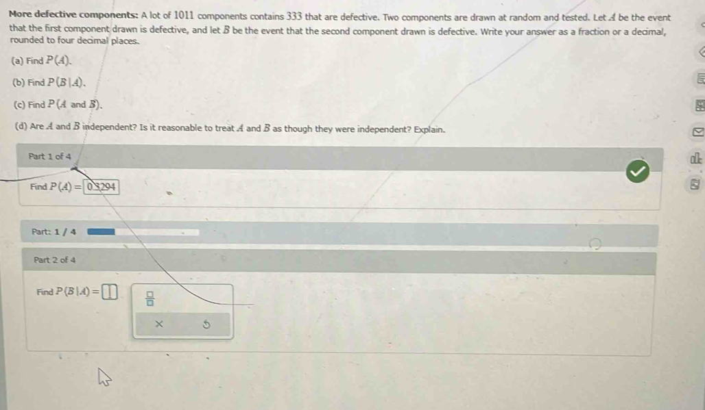 More defective components: A lot of 1011 components contains 333 that are defective. Two components are drawn at random and tested. Let A be the event 
that the first component drawn is defective, and let B be the event that the second component drawn is defective. Write your answer as a fraction or a decimal, 
rounded to four decimal places. 
(a) Find P(A). 
(b) Find P(B|A). 
(c) Find P(AandB). 
(d) AreA l and B independent? Is it reasonable to treat A and B as though they were independent? Explain. 
Part 1 of 4 
a 
Find P(A)=0≤ 294
Part: 1 / 4 
Part 2 of 4 
Find P(B|A)=□  □ /□   
× 5