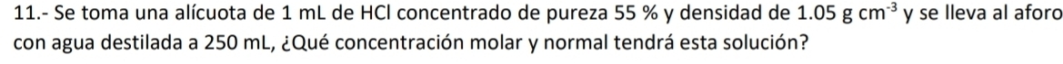 11.- Se toma una alícuota de 1 mL de HCl concentrado de pureza 55 % y densidad de 1.05gcm^(-3) y se lleva al aforo 
con agua destilada a 250 mL, ¿Qué concentración molar y normal tendrá esta solución?