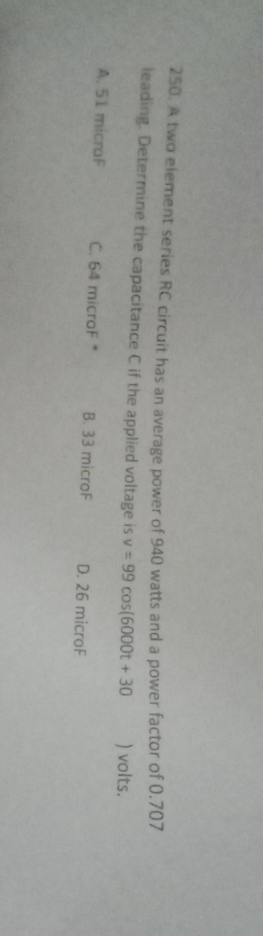 A two element series RC circuit has an average power of 940 watts and a power factor of 0.707
leading. Determine the capacitance C if the applied voltage is v=99cos (6000t+30 ) volts.
A. 51 microF C. 64 microF * B. 33 microF D. 26 microF