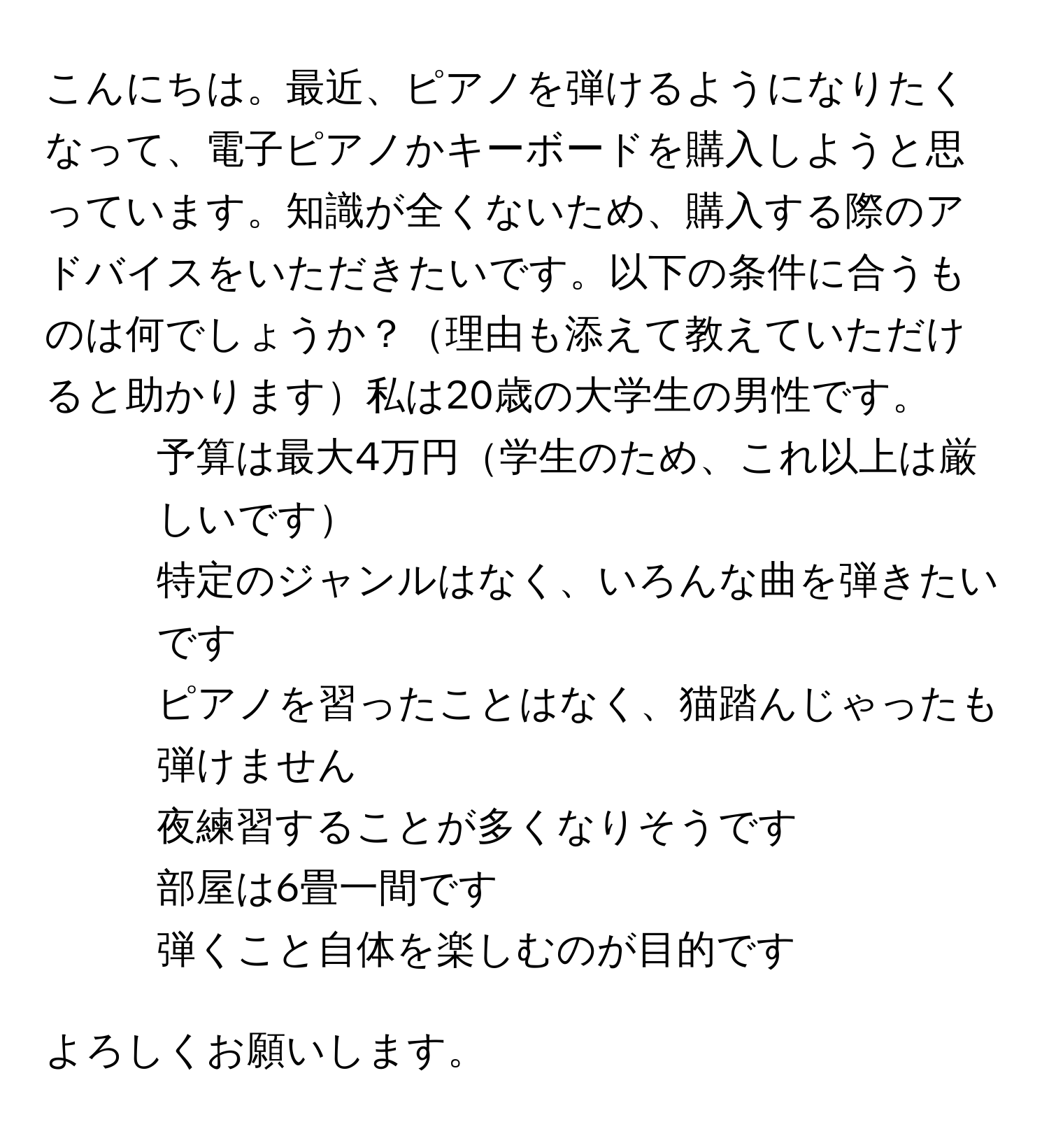 こんにちは。最近、ピアノを弾けるようになりたくなって、電子ピアノかキーボードを購入しようと思っています。知識が全くないため、購入する際のアドバイスをいただきたいです。以下の条件に合うものは何でしょうか？理由も添えて教えていただけると助かります私は20歳の大学生の男性です。

- 予算は最大4万円学生のため、これ以上は厳しいです
- 特定のジャンルはなく、いろんな曲を弾きたいです
- ピアノを習ったことはなく、猫踏んじゃったも弾けません
- 夜練習することが多くなりそうです
- 部屋は6畳一間です
- 弾くこと自体を楽しむのが目的です

よろしくお願いします。