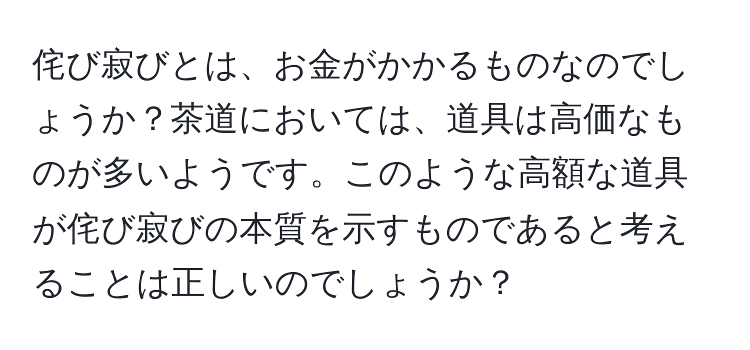 侘び寂びとは、お金がかかるものなのでしょうか？茶道においては、道具は高価なものが多いようです。このような高額な道具が侘び寂びの本質を示すものであると考えることは正しいのでしょうか？