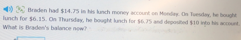 Braden had $14.75 in his lunch money account on Monday. On Tuesday, he bought 
lunch for $6.15. On Thursday, he bought lunch for $6.75 and deposited $10 into his account. 
What is Braden's balance now?