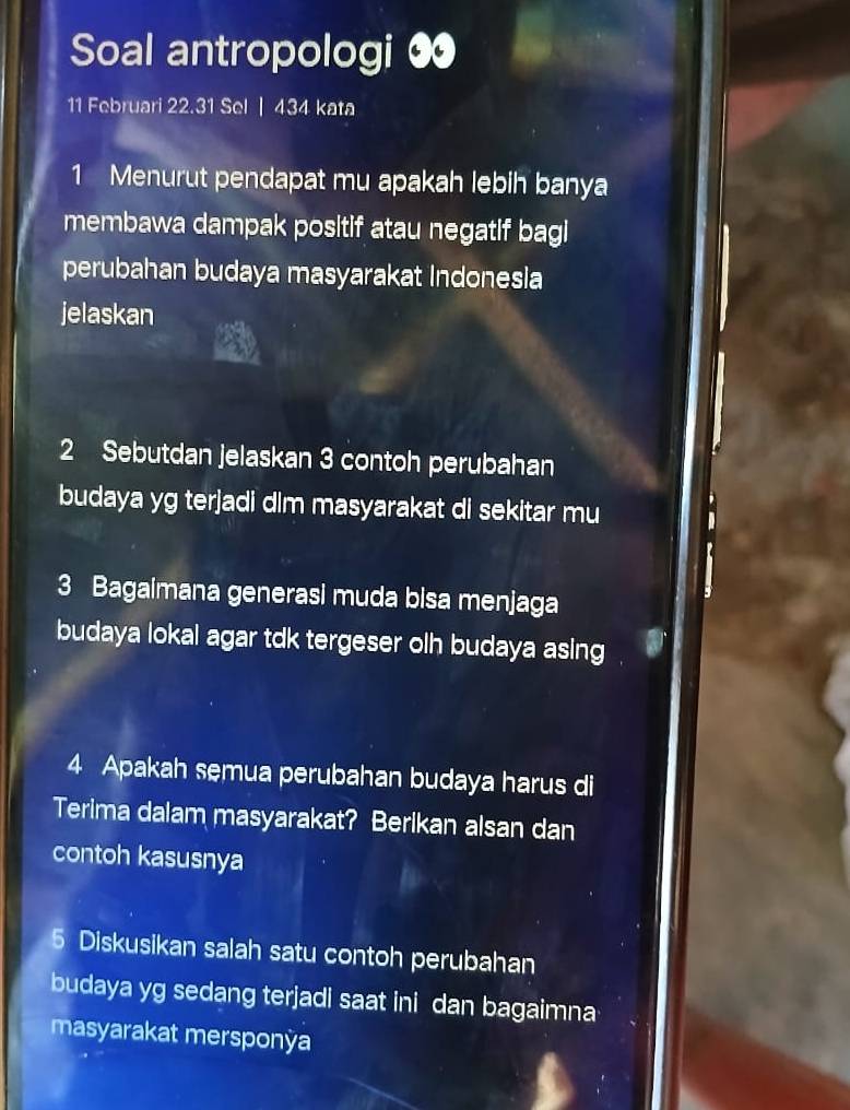 Soal antropologi ∞ 
11 Februari 22.31 Sel | 434 kata 
1 Menurut pendapat mu apakah lebih banya 
membawa dampak positif atau negatif bagi 
perubahan budaya masyarakat Indonesia 
jelaskan 
2 Sebutdan jelaskan 3 contoh perubahan 
budaya yg terjadi dim masyarakat di sekitar mu 
3 Bagaimana generasi muda bisa menjaga 
budaya lokal agar tdk tergeser olh budaya asing 
4 Apakah semua perubahan budaya harus di 
Terima dalam masyarakat? Berikan alsan dan 
contoh kasusnya 
5 Diskusikan salah satu contoh perubahan 
budaya yg sedang terjadi saat ini dan bagaimna 
masyarakat mersponÿa