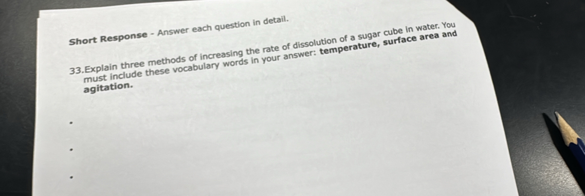 Short Response - Answer each question in detail. 
33.Explain three methods of increasing the rate of dissolution of a sugar cube in water. You 
agitation. must include these vocabulary words in your answer: temperature, surface area and