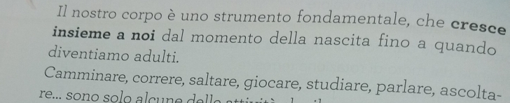 Il nostro corpo è uno strumento fondamentale, che cresce 
insieme a noi dal momento della nascita fino a quando 
diventiamo adulti. 
Camminare, correre, saltare, giocare, studiare, parlare, ascolta-