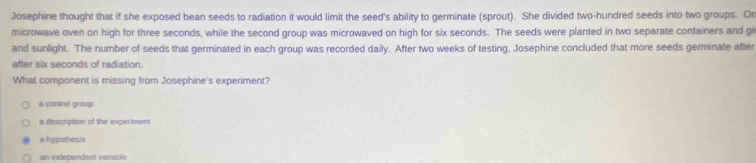 Josephine thought that if she exposed bean seeds to radiation it would limit the seed's ability to germinate (sprout). She divided two-hundred seeds into two groups. Or
microwave oven on high for three seconds, while the second group was microwaved on high for six seconds. The seeds were planted in two separate containers and gi
and sunlight. The number of seeds that germinated in each group was recorded daily. After two weeks of testing, Josephine concluded that more seeds germinate after
after six seconds of radiation.
What component is missing from Josephine's experiment?
a contral group
a description of the experiment
a hypothesis
an independent variable