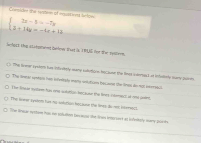 Consider the system of equations below:
beginarrayl 2x-5=-7y 3+14y=-4x+13endarray.
Select the statement below that is TRUE for the system.
The linear system has infinitely many solutions because the lines intersect at infinitely many points.
The linear system has infinitely many solutions because the lines do not intersect.
The linear system has one solution because the lines intersect at one point.
The linear system has no solution because the lines do not intersect.
The linear system has no solution because the lines intersect at infinitely many points.