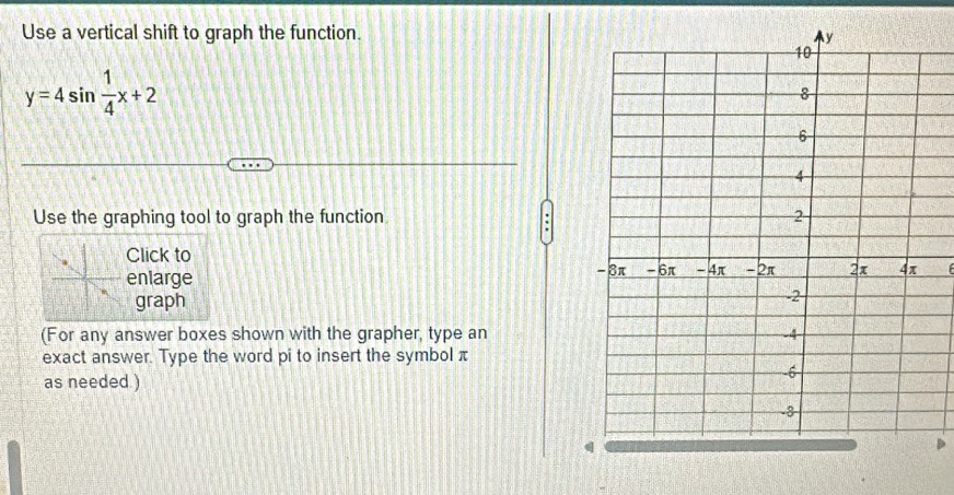 Use a vertical shift to graph the function.
y=4sin  1/4 x+2
Use the graphing tool to graph the function 
Click to 
enlarge 
graph 
(For any answer boxes shown with the grapher, type an 
exact answer. Type the word pi to insert the symbol π
as needed.)