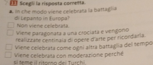 == Scegli la risposta corretta.
in che modo viene celebrata la battaglia
di Lepanto in Europa?
Non viene celebrata.
Viene paragonata a una crociata e vengono
realizzate centinaia di opere d'arte per ricordarla.
Viene celebrata come ogni altra battaglia del tempo
Viene celebrata con moderazione perché
si teme il ritorno dei Turchi.