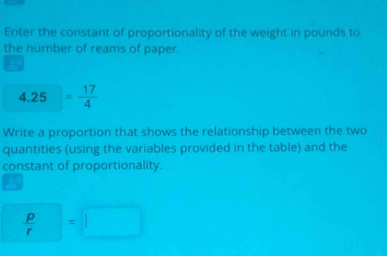 Enter the constant of proportionality of the weight in pounds to 
the number of reams of paper. 
4.25. = 17/4 
Write a proportion that shows the relationship between the two 
quantities (using the variables provided in the table) and the 
constant of proportionality.
 P/r =□