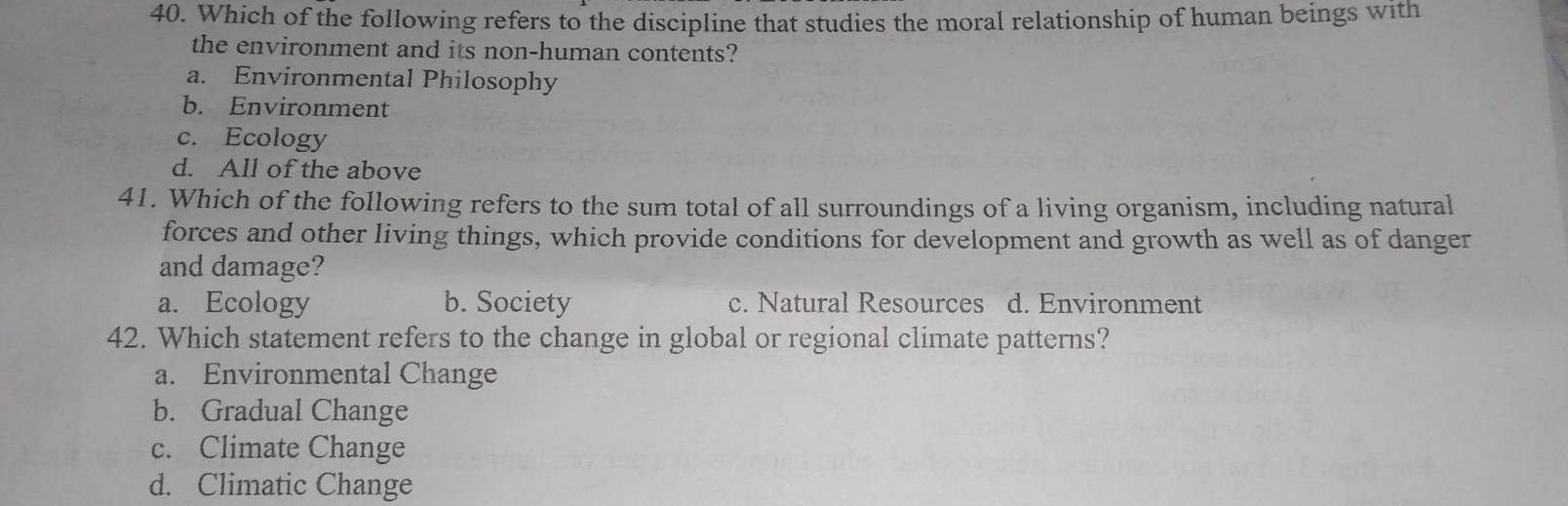 Which of the following refers to the discipline that studies the moral relationship of human beings with
the environment and its non-human contents?
a. Environmental Philosophy
b. Environment
c. Ecology
d. All of the above
41. Which of the following refers to the sum total of all surroundings of a living organism, including natural
forces and other living things, which provide conditions for development and growth as well as of danger
and damage?
a. Ecology b. Society c. Natural Resources d. Environment
42. Which statement refers to the change in global or regional climate patterns?
a. Environmental Change
b. Gradual Change
c. Climate Change
d. Climatic Change