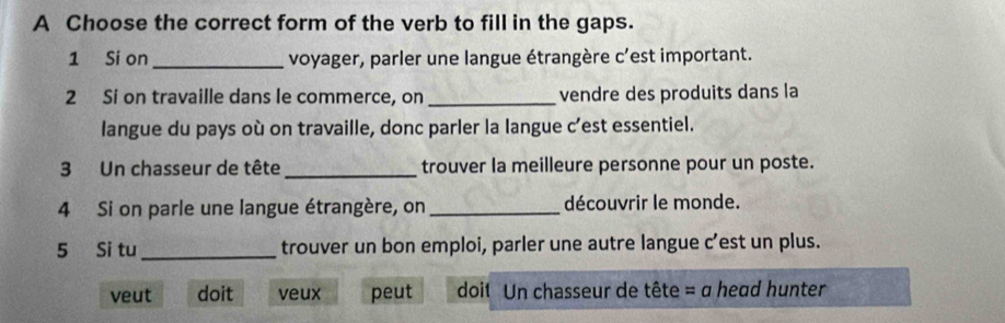 A Choose the correct form of the verb to fill in the gaps.
1 Si on _voyager, parler une langue étrangère c'est important.
2 Si on travaille dans le commerce, on_ vendre des produits dans la
langue du pays où on travaille, donc parler la langue c’est essentiel.
3 Un chasseur de tête _trouver la meilleure personne pour un poste.
4 Si on parle une langue étrangère, on _découvrir le monde.
5 Si tu_ trouver un bon emploi, parler une autre langue c’est un plus.
veut doit veux peut doit Un chasseur de tête = a head hunter