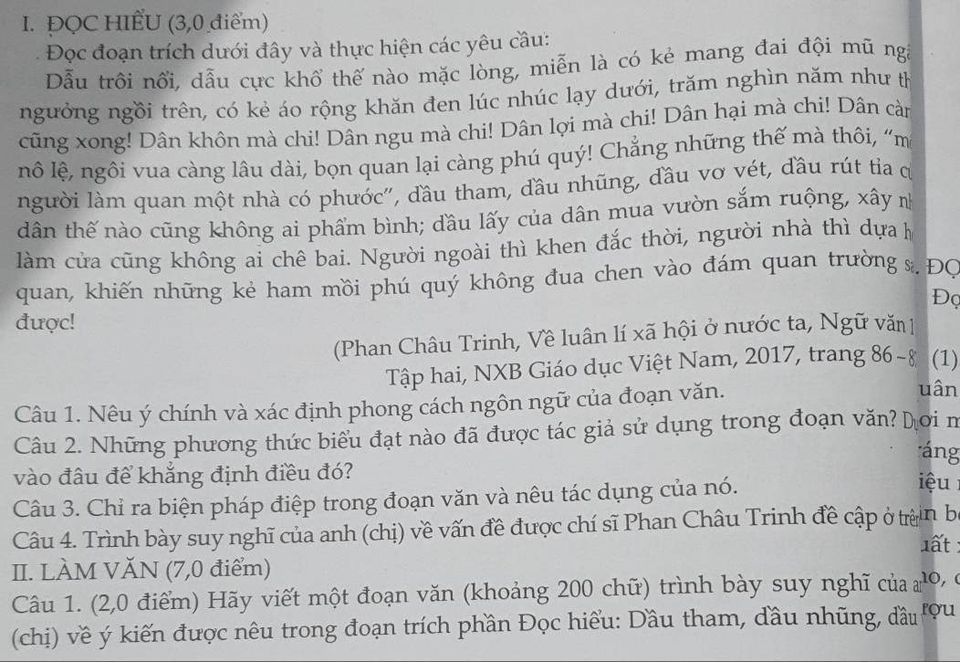 ĐQC HIẾU (3,0 điểm)
Đọc đoạn trích dưới đây và thực hiện các yêu cầu:
Dẫu trôi nổi, dẫu cực khổ thế nào mặc lòng, miễn là có kẻ mang đai đội mũ ngà
ngưởng ngồi trên, có kẻ áo rộng khăn đen lúc nhúc lạy dưới, trăm nghìn năm như th
cũng xong! Dân khôn mà chi! Dân ngu mà chi! Dân lợi mà chi! Dân hại mà chi! Dân càn
nô lệ, ngôi vua càng lâu dài, bọn quan lại càng phú quý! Chẳng những thế mà thôi, “m
người làm quan một nhà có phước', đầu tham, đầu nhũng, đầu vơ vét, đầu rút tỉa c
dân thế nào cũng không ai phẩm bình; đầu lấy của dân mua vườn sắm ruộng, xây n
làm cửa cũng không ai chê bai. Người ngoài thì khen đắc thời, người nhà thì dựa họ
quan, khiến những kẻ ham mồi phú quý không đua chen vào đám quan trường s. ĐC
Đọ
được!
(Phan Châu Trinh, Về luân lí xã hội ở nước ta, Ngữ văn 1
Tập hai, NXB Giáo dục Việt Nam, 2017, trang 86-8 (1)
Câu 1. Nêu ý chính và xác định phong cách ngôn ngữ của đoạn văn.
uân
Câu 2. Những phương thức biểu đạt nào đã được tác giả sử dụng trong đoạn văn? Dơi m
áng
vào đâu để khẳng định điều đó? iệu
Câu 3. Chỉ ra biện pháp điệp trong đoạn văn và nêu tác dụng của nó.
Câu 4. Trình bày suy nghĩ của anh (chị) về vấn đề được chí sĩ Phan Châu Trinh đề cập ở trìn ba
1ất
II. LÀM VĂN (7,0 điểm)
Câu 1. (2,0 điểm) Hãy viết một đoạn văn (khoảng 200 chữ) trình bày suy nghĩ của m 10, 
(chị) về ý kiến được nêu trong đoạn trích phần Đọc hiểu: Dầu tham, đầu nhũng, đầu rou