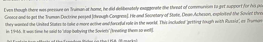 Even though there was pressure on Truman at home, he did deliberately exaggerate the threat of communism to get support for his po 
Greece and to get the Truman Doctrine pasşed [through Congress]. He and Secretary of State, Dean Acheson, exploited the Soviet thre 
they wanted the United States to take a more active and forceful role in the world. This included ‘getting tough with Russia’, as Truman 
in 1946. It was time he said to ‘stop babying the Soviets’ [treating them so well]. 
b E yplain twe effests of the Freadem Rides on the U SA (8 marks )