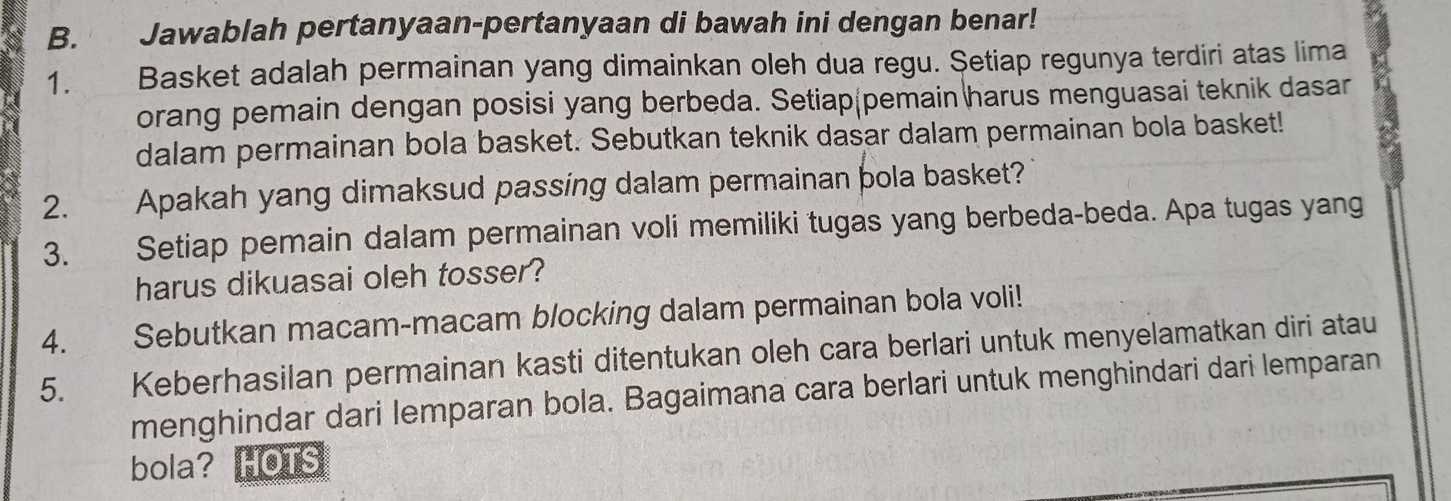 Jawablah pertanyaan-pertanyaan di bawah ini dengan benar! 
1. Basket adalah permainan yang dimainkan oleh dua regu. Setiap regunya terdiri atas lima 
orang pemain dengan posisi yang berbeda. Setiap pemain harus menguasai teknik dasar 
dalam permainan bola basket. Sebutkan teknik dasar dalam permainan bola basket! 
2. Apakah yang dimaksud passing dalam permainan þola basket? 
3. Setiap pemain dalam permainan voli memiliki tugas yang berbeda-beda. Apa tugas yang 
harus dikuasai oleh tosser? 
4. Sebutkan macam-macam blocking dalam permainan bola voli! 
5. Keberhasilan permainan kasti ditentukan oleh cara berlari untuk menyelamatkan diri atau 
menghindar dari lemparan bola. Bagaimana cara berlari untuk menghindari dari lemparan 
bola? HOTS