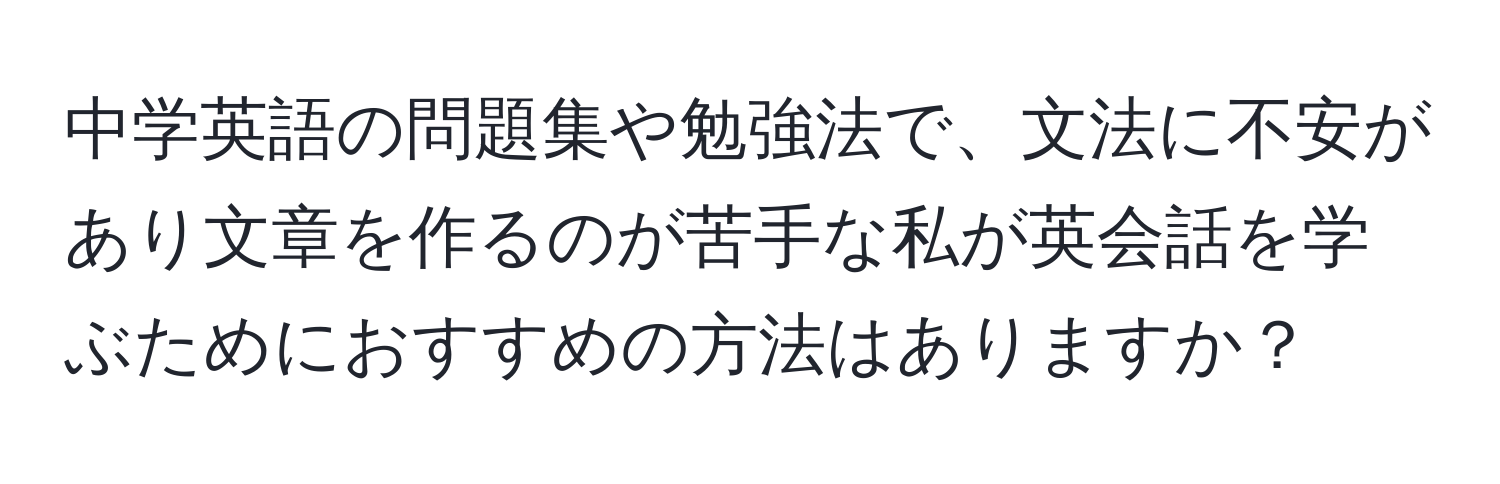 中学英語の問題集や勉強法で、文法に不安があり文章を作るのが苦手な私が英会話を学ぶためにおすすめの方法はありますか？