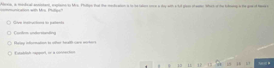 Alexia, a medical assistant, explains to Mrs. Phillips that the medication is to be taken once a day with a full glass of water. Which of the following is the geal of Alexia's
communication with Mrs. Phillips?
Give instructions to patients
Confirm understanding
Relay information to other health care workers
Establish rapport, or a connection
4 B 9 10 11 12 13 x4 15 16 17 Next▶